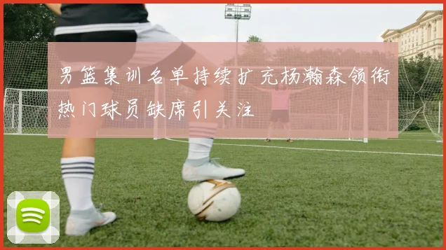 男篮集训名单持续扩充杨瀚森领衔热门球员缺席引关注