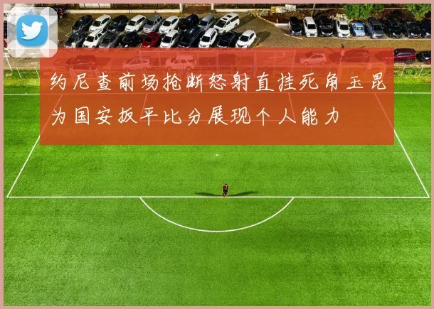 约尼查前场抢断怒射直挂死角玉昆为国安扳平比分展现个人能力