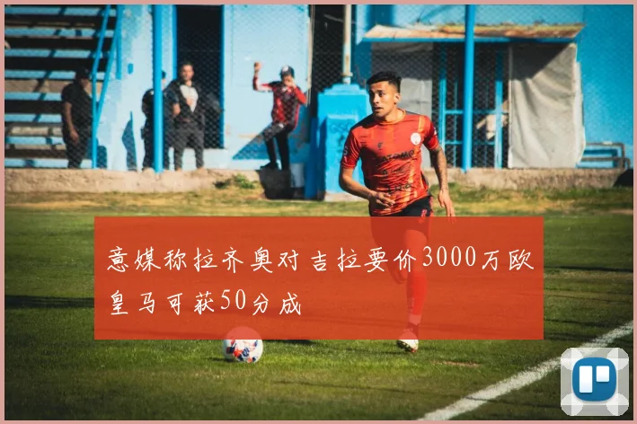 意媒称拉齐奥对吉拉要价3000万欧皇马可获50分成