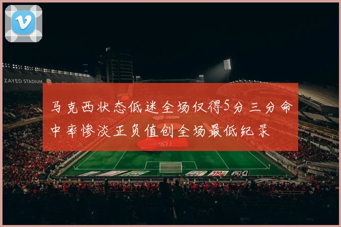 马克西状态低迷全场仅得5分三分命中率惨淡正负值创全场最低纪录