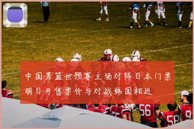 中国男篮世预赛主场对阵日本门票明日开售票价与对战韩国相近