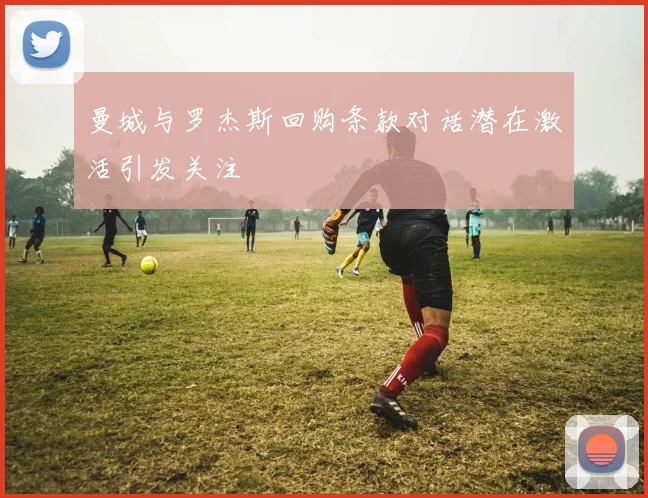 曼城与罗杰斯回购条款对话潜在激活引发关注