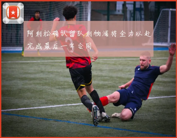 阿利松确认留队利物浦将全力以赴完成最后一年合同