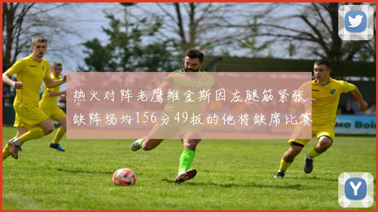 热火对阵老鹰维金斯因左腿筋紧张缺阵场均156分49板的他将缺席比赛