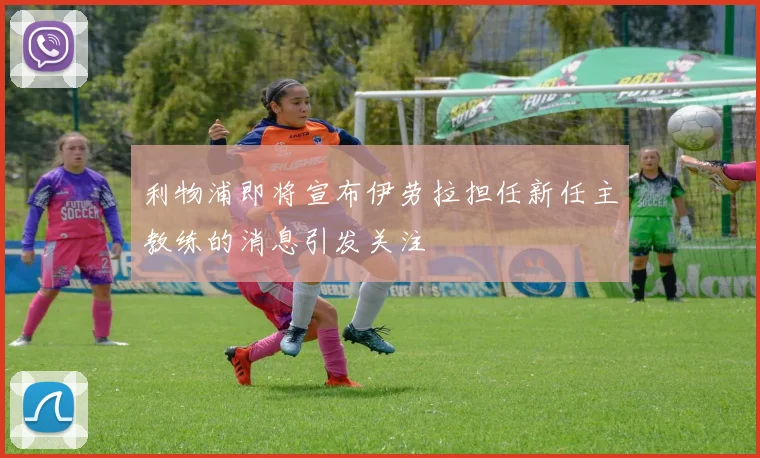 利物浦即将宣布伊劳拉担任新任主教练的消息引发关注